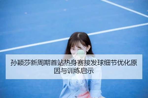 孙颖莎新周期首站热身赛接发球细节优化原因与训练启示